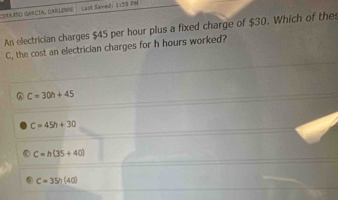 CERRATO GARCIA, DARLENNE Last Saved: 1:59 PM
An electrician charges $45 per hour plus a fixed charge of $30. Which of the
C, the cost an electrician charges for h hours worked?
C=30h+45
C=45h+30
C=h(35+40)
C=35h(40)