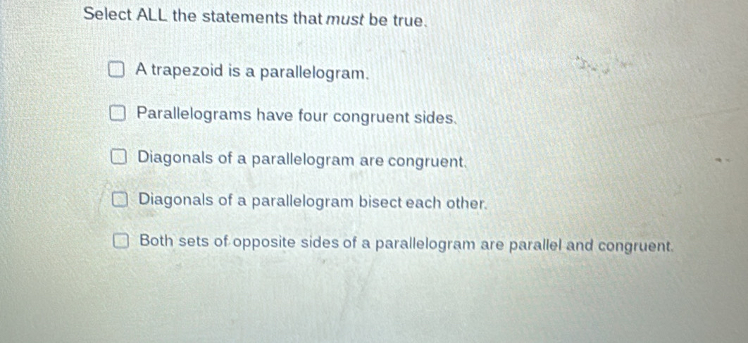 Select ALL the statements that must be true.
A trapezoid is a parallelogram.
Parallelograms have four congruent sides.
Diagonals of a parallelogram are congruent.
Diagonals of a parallelogram bisect each other.
Both sets of opposite sides of a parallelogram are parallel and congruent.