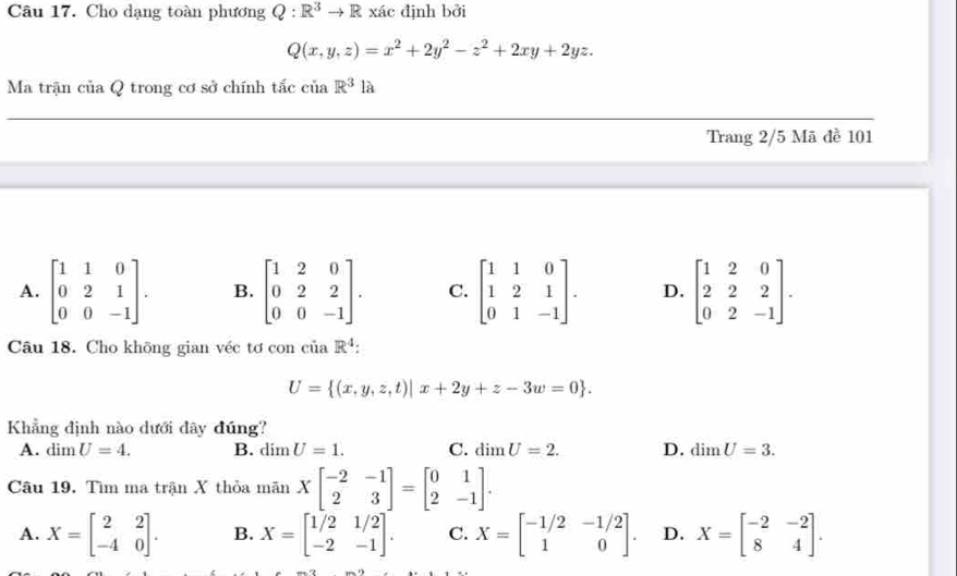 Cho dạng toàn phương Q:R^3to R xác định bởi
Q(x,y,z)=x^2+2y^2-z^2+2xy+2yz. 
Ma trận của Q trong cơ sở chính tắc ciaR^3la
_
Trang 2/5 Mã đề 101
A. beginbmatrix 1&1&0 0&2&1 0&0&-1endbmatrix. B. beginbmatrix 1&2&0 0&2&2 0&0&-1endbmatrix. C. beginbmatrix 1&1&0 1&2&1 0&1&-1endbmatrix. D. beginbmatrix 1&2&0 2&2&2 0&2&-1endbmatrix. 
Câu 18. Cho không gian véc tơ con ciaR^4 :
U= (x,y,z,t)|x+2y+z-3w=0. 
Khẳng định nào dưới đây đúng?
A. dim U=4. B. dimU=1. C. dimU=2. D. dimU=3. 
Câu 19. Tìm ma trận X thỏa mãn Xbeginbmatrix -2&-1 2&3endbmatrix =beginbmatrix 0&1 2&-1endbmatrix.
A. X=beginbmatrix 2&2 -4&0endbmatrix. B. X=beginbmatrix 1/2&1/2 -2&-1endbmatrix. C. X=beginbmatrix -1/2&-1/2 1&0endbmatrix. D. X=beginbmatrix -2&-2 8&4endbmatrix.