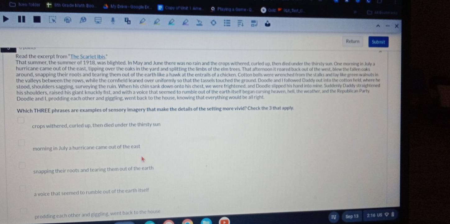 ) New folder 8th Grade Math Boo. My Drive - Google Dr. Copy of Unit 1 Ame. Q Playing a Game - Q 9Lit_Teet_C.
all Bozhe an=
Return Submit
Read the excerpt from "The Scarlet Ibis."
That summer, the summer of 1918, was blighted. In May and June there was no rain and the crops withered, curled up, then died under the thirsty sun. One morning in July a
hurricane came out of the east, tipping over the oaks in the yard and splitting the limbs of the elm trees. That afternoon it roared back out of the west, blew the fallen oaks
around, snapping their roots and tearing them out of the earth like a hawk at the entrails of a chicken. Cotton bolls were wrenched from the stalks and lay like green walnuts in
the valleys between the rows, while the cornfield leaned over uniformly so that the tassels touched the ground. Doodle and I followed Daddy out into the cotton field, where he
stood, shoulders sagging, surveying the ruin. When his chin sank down onto his chest, we were frightened, and Doodle slipped his hand into mine. Suddenly Daddy straightened
his shoulders, raised his giant knuckly fist, and with a voice that seemed to rumble out of the earth itself began cursing heaven, hell, the weather, and the Republican Party
Doodle and I, prodding each other and giggling, went back to the house, knowing that everything would be all right.
Which THREE phrases are examples of sensory imagery that make the details of the setting more vivid? Check the 3 that apply.
crops withered, curled up, then died under the thirsty sun
morning in July a hurricane came out of the east
snapping their roots and tearing them out of the earth
a voice that seemed to rumble out of the earth itself
prodding each other and giggling, went back to the house