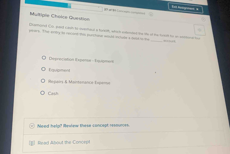 Exit Assignment ×
27 of 51 Concepts completed
Multiple Choice Question
Diamond Co. paid cash to overhaul a forklift, which extended the life of the forklift for an additional four
years. The entry,to record this purchase would include a debit to the _account.
Depreciation Expense - Equipment
Equipment
Repairs & Maintenance Expense
Cash
Need help? Review these concept resources.
Read About the Concept