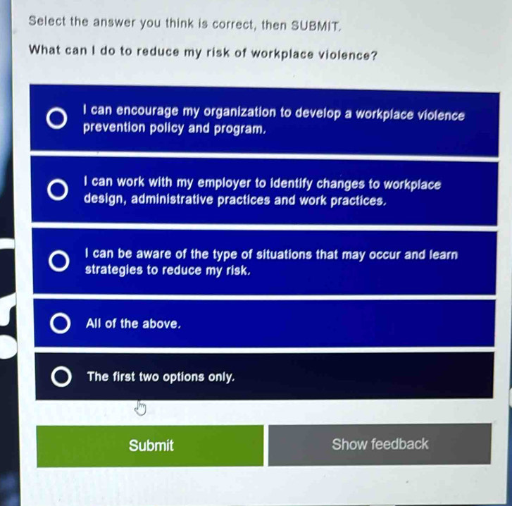 Select the answer you think is correct, then SUBMIT.
What can I do to reduce my risk of workplace violence?
I can encourage my organization to develop a workplace violence
prevention policy and program.
I can work with my employer to identify changes to workplace
design, administrative practices and work practices.
I can be aware of the type of situations that may occur and learn
strategies to reduce my risk.
All of the above,
The first two options only.
Submit Show feedback