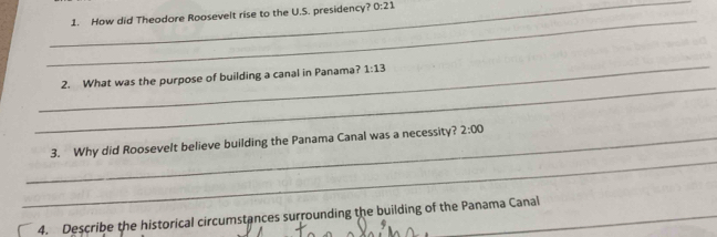 How did Theodore Roosevelt rise to the U.S. presidency? 0:21 
_ 
_ 
2. What was the purpose of building a canal in Panama? 1:13 
_ 
_3. Why did Roosevelt believe building the Panama Canal was a necessity? 2:00 
4. Describe the historical circumstances surrounding the building of the Panama Canal