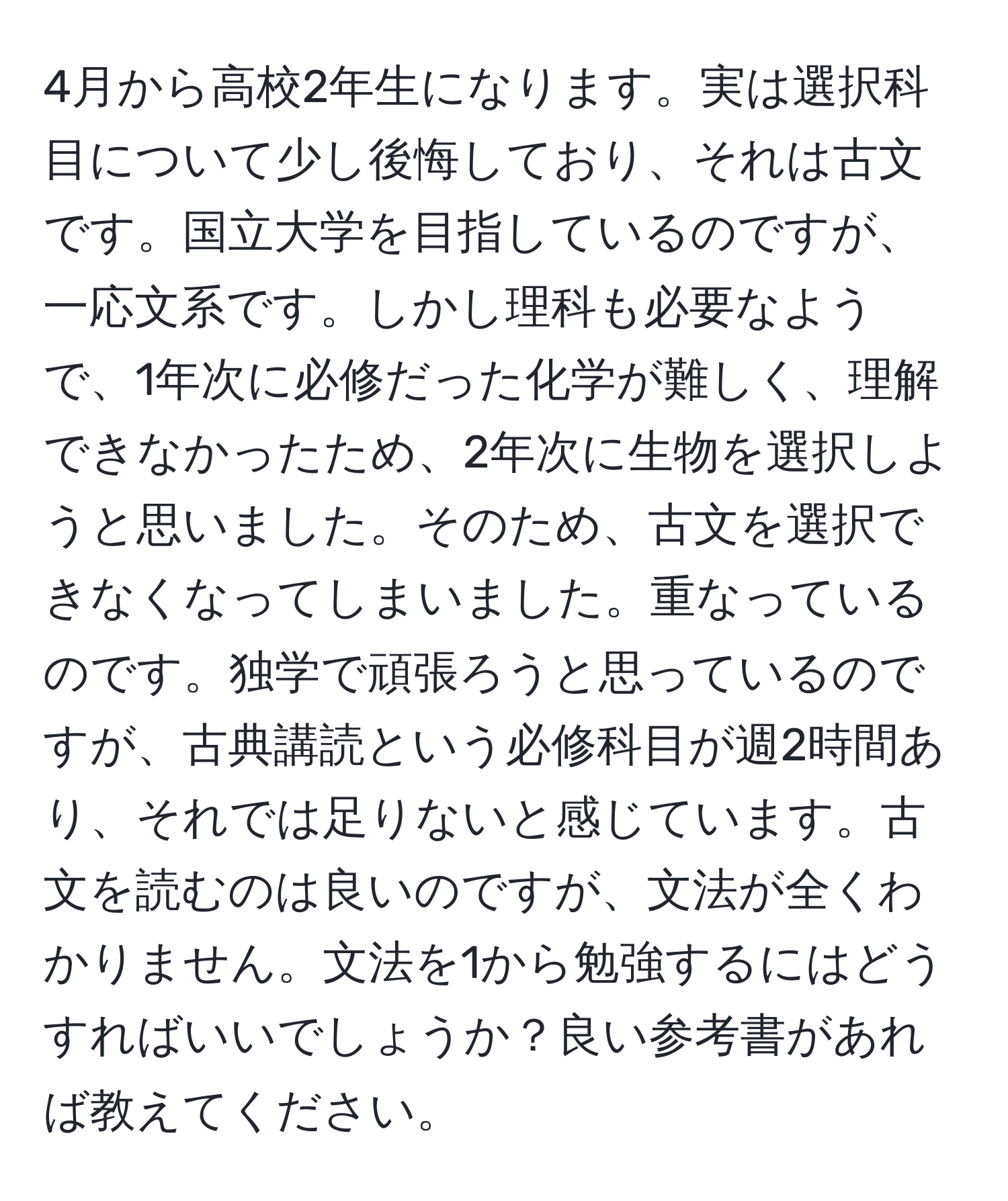 4月から高校2年生になります。実は選択科目について少し後悔しており、それは古文です。国立大学を目指しているのですが、一応文系です。しかし理科も必要なようで、1年次に必修だった化学が難しく、理解できなかったため、2年次に生物を選択しようと思いました。そのため、古文を選択できなくなってしまいました。重なっているのです。独学で頑張ろうと思っているのですが、古典講読という必修科目が週2時間あり、それでは足りないと感じています。古文を読むのは良いのですが、文法が全くわかりません。文法を1から勉強するにはどうすればいいでしょうか？良い参考書があれば教えてください。