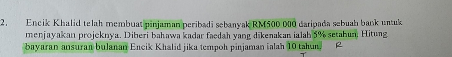 Encik Khalid telah membuat pinjaman peribadi sebanyak RM500 000 daripada sebuah bank untuk 
menjayakan projeknya. Diberi bahawa kadar faedah yang dikenakan ialah 5% setahun. Hitung 
bayaran ansuran bulanan Encik Khalid jika tempoh pinjaman ialah 10 tahun.