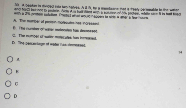 A beaker is divided into two halves, A & B, by a membrane that is freely permeable to the water
and NaCI but not to protein. Side A is half-filled with a solution of 8% protein, while side B is half filled
with a 2% protein solution. Predict what would happen to side A after a few hours.
A. The number of protein molecules has increased.
B. The number of water molecules has decreased.
C. The number of water molecules has increased.
D. The percentage of water has decreased.
14
A
B
C
D