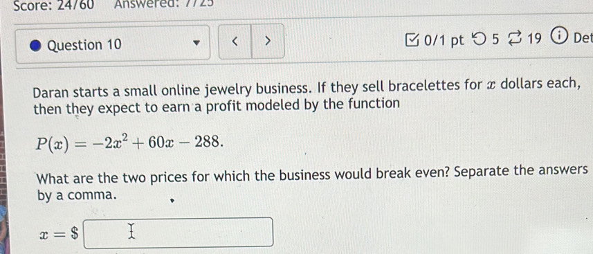 Score: 24/60 Answered: 7725 
Question 10 < > □0/1 pt つ 5% 19 ⓘDet 
Daran starts a small online jewelry business. If they sell bracelettes for x dollars each, 
then they expect to earn a profit modeled by the function
P(x)=-2x^2+60x-288. 
What are the two prices for which the business would break even? Separate the answers 
by a comma.
x=$□