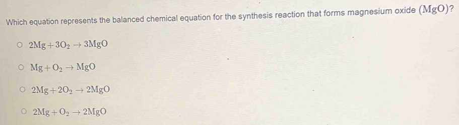 Which equation represents the balanced chemical equation for the synthesis reaction that forms magnesium oxide (MgO) ?
2Mg+3O_2to 3MgO
Mg+O_2to MgO
2Mg+2O_2to 2MgO
2Mg+O_2to 2MgO