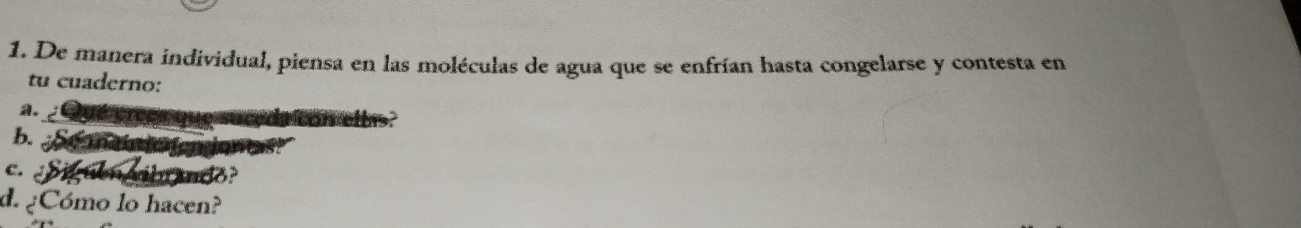 De manera individual, piensa en las moléculas de agua que se enfrían hasta congelarse y contesta en 
tu cuaderno: 
a. 
on ee 
b. 
C. 
1o 
d. ¿Cómo lo hacen?