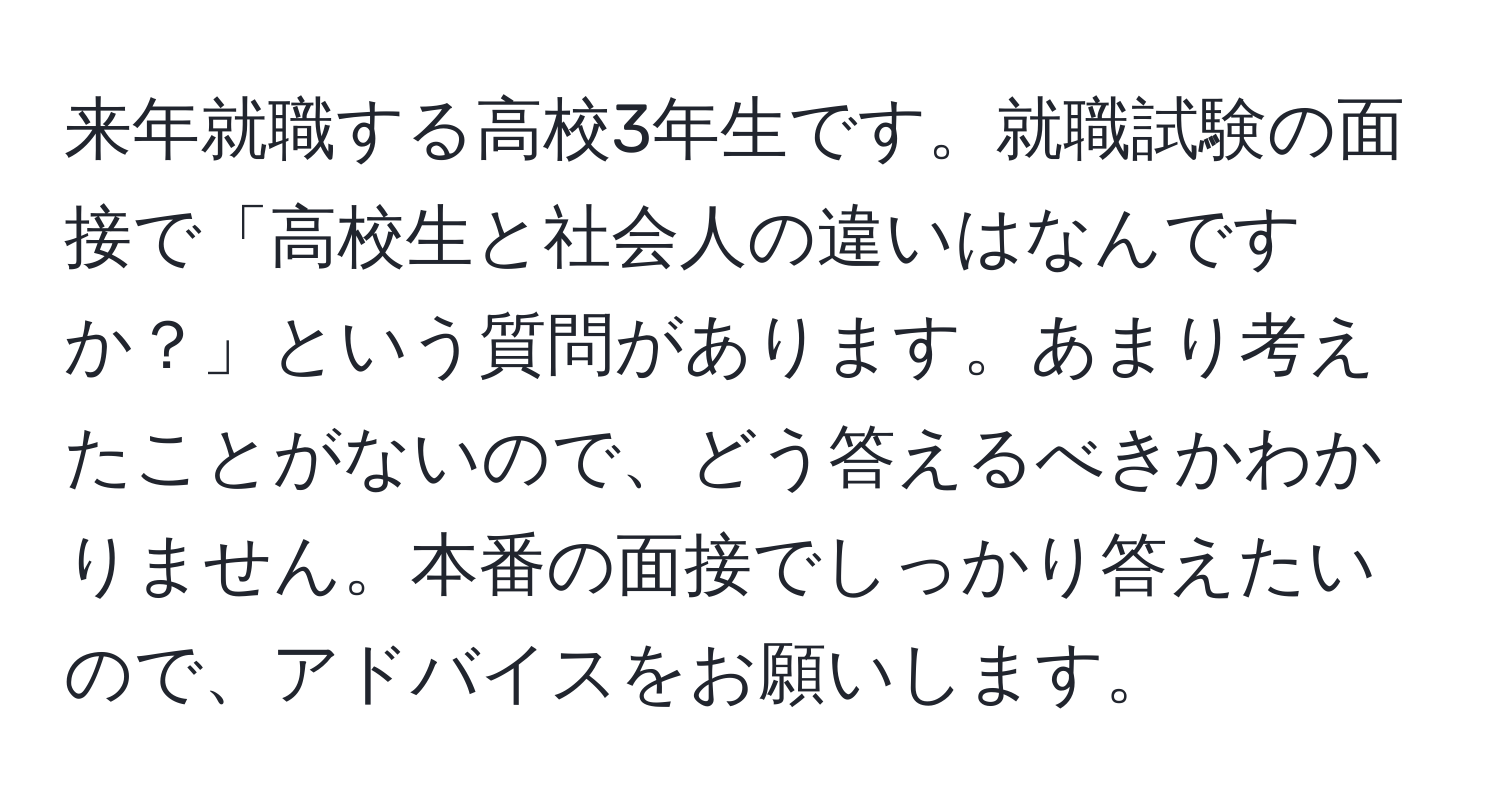 来年就職する高校3年生です。就職試験の面接で「高校生と社会人の違いはなんですか？」という質問があります。あまり考えたことがないので、どう答えるべきかわかりません。本番の面接でしっかり答えたいので、アドバイスをお願いします。