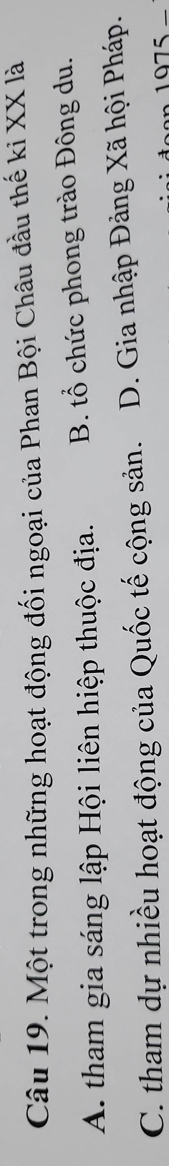 Một trong những hoạt động đối ngoại của Phan Bội Châu đầu thế ki XX là
A. tham gia sáng lập Hội liên hiệp thuộc địa. B. tổ chức phong trào Đông du.
C. tham dự nhiều hoạt động của Quốc tế cộng sản. D. Gia nhập Đảng Xã hội Pháp.
1075_ 