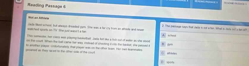 READING PASSAGE 5 READING PASSAGE 5
Reading Passage 6
Not an Athlete 2. The passage says that Jada is not a fan. What is Jada not a fan of?
Jada liked school, but always dreaded gym. She was a far cry from an athlete and never
watched sports on TV She just wasn't a fan A school
This semester, her class was playing basketball. Jada felt like a fish out of water as she stood
on the court. When the ball came her way, instead of shooting it into the basket, she passed it B gym
to another player. Unfortunately, that player was on the other team. Her own teammates
groaned as they raced to the other side of the court C athletes
D sports