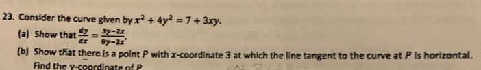 Consider the curve given by x^2+4y^2=7+3xy. 
(a) Show that  dy/dx = (3y-2x)/8y-3x , 
(b) Show that there is a point P with x-coordinate 3 at which the line tangent to the curve at P Is horlzontal..
Find the y-coordinate of P