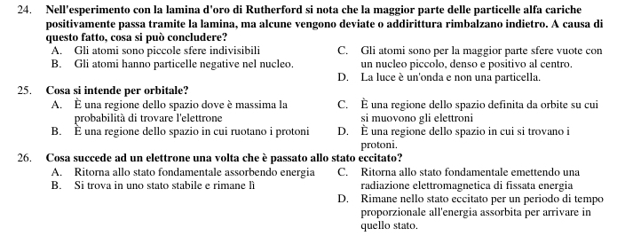 Nell'esperimento con la lamina d'oro di Rutherford si nota che la maggior parte delle particelle alfa cariche
positivamente passa tramite la lamina, ma alcune vengono deviate o addirittura rimbalzano indietro. A causa di
questo fatto, cosa si può concludere?
A. Gli atomi sono piccole sfere indivisibili C. Gli atomi sono per la maggior parte sfere vuote con
B. Gli atomi hanno particelle negative nel nucleo. un nucleo piccolo, denso e positivo al centro.
D. La luce è un'onda e non una particella.
25. Cosa si intende per orbitale?
A. È una regione dello spazio dove è massima la C. È una regione dello spazio definita da orbite su cui
probabilità di trovare l'elettrone si muovono gli elettroni
B. È una regione dello spazio in cui ruotano i protoni D. È una regione dello spazio in cui si trovano i
protoni.
26. Cosa succede ad un elettrone una volta che è passato allo stato eccitato?
A. Ritorna allo stato fondamentale assorbendo energia C. Ritorna allo stato fondamentale emettendo una
B. Si trova in uno stato stabile e rimane lì radiazione elettromagnetica di fissata energia
D. Rimane nello stato eccitato per un periodo di tempo
proporzionale all'energia assorbita per arrivare in
quello stato.