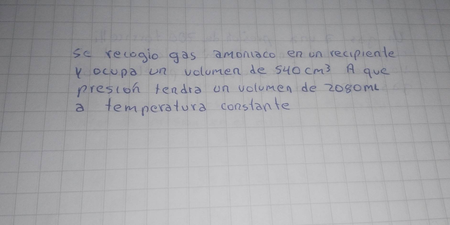 se recogio gas amonaco enon recipiente 
Y ocupa un volumen de 540cm^3 A que 
presion tendro on volumen de 208ome
a temperatura constante