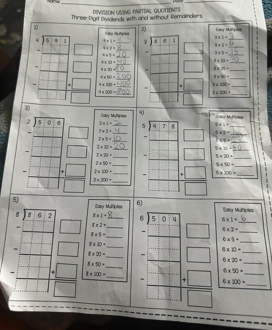 Name _Date_
DIVISION USING PARTIAL QUOTIENTS
Three-Digit Dividends with and without Remainders
1)
2)
Easy Multiples
Easy Multiples
3* 1=
4* 1=
3 8 f :1
:
3* 2=
4* 2=
□ 4* 5=
 beginarrayr 3 5 3 1  3/9&1 |1,1 1,1  □ 3* 5=
□ 4* 10=
3* 10=
4* 20 =
□° 3* 20=
4* 50=
3* 50=
4* 100=
3* 100=
beginarrayr □ □ □  _ □  _ □  _ □  _ □  _ □ endarray □ endarray  (+□ )/□   3* 200=
beginarrayr 4encloselongdiv 30,33_  -□ □  hline -□ □  -□ □  hline □ □ □  -□ □ □  hline □ endarray   (+□ )/□   4* 200= ___ _____ 5* 10= ___________
3)
Easy Multiples 4)
Easy Multiples
2* 1=
5* 1=
^circ 
2* 2=
5* 2=
□ 2* 5=
□ 5* 5=
beginarrayr □ □  -□  hline □ □ □ □ □  hline □ -□  -□  □ -□  hline □ endarray □ 2* 20= ________
2* 10=
□ 5* 20=
2* 50=
5* 50=
2* 100=
 (+□ )/□   2* 200=
beginarrayr 2.16.6□  -frac □  _ -23 _ -23 _ □  _ -2□  _  _ -□  _ □  _ □  _ □  □ endarray  (+□ )/□   5* 100= ____
5)
Easy Multiples 6)
Easy Multiples
8* 1=
6* 1=
8* 2=
frac beginarrayr 4encloselongdiv 7&2endarray □ = □ /□   8* 20= _______
8* 5=
beginarrayr 6encloselongdiv 50:4 -□ □  hline endarray □ 6* 2= __
6* 5=
8* 10=
: beginarrayr  8/8  +... hline endarray
_
:: : □ 6* 10= __
6* 20=
8* 50=
8* 100=
6* 50=
 □ /5 -□^(□ ) -□  □  □ endarray  (+□ )/□   6* 100= __