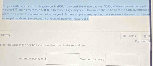 On your birthday your rich uncle gave you $18000. You would like to invest at least $5500 of the money in municipal bo 
yielding 4 % and no more than $2000 in Treasury bills yielding 5 %. How much should be placed in each investment in 
order to maximize the interest earned in one year? Assume simple interest applies. Let x represent the amount of mon 
municipal bonds and y represent the amount of money in Treasury bills. 
Answer Tables K 
Keyboard S 
Enter the value in the first box and the ordered pair in the second box. 
Maximum income of $ Maximum income at