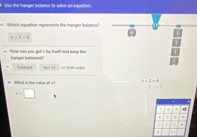 Use the hanger balance to solve an equation.
Which equation represents the hanger balance? o
n
1
n+2=6
1
How can you get n by itself and keep the 1
hanger balanced?
1
Subtract two 1s on both sides.
4 What is the value of n?
n+2=6
- 2 - 2
n=□