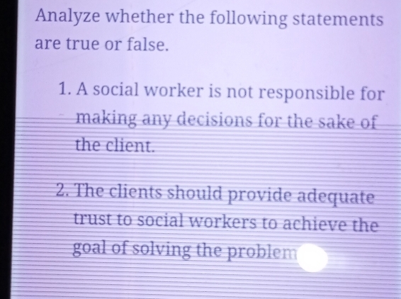 Analyze whether the following statements 
are true or false. 
1. A social worker is not responsible for 
making any decisions for the sake of 
the client. 
2. The clients should provide adequate 
trust to social workers to achieve the 
goal of solving the problem