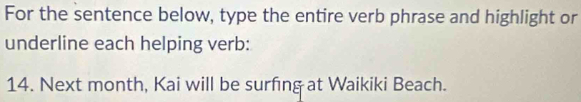 For the sentence below, type the entire verb phrase and highlight or 
underline each helping verb: 
14. Next month, Kai will be surfing at Waikiki Beach.