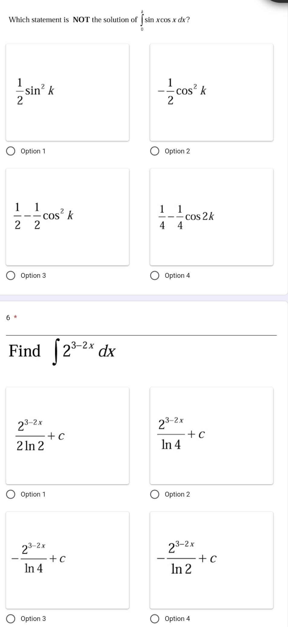 Which statement is NOT the solution of ∈tlimits _0^(ksin xcos xdx
frac 1)2sin^2k
- 1/2 cos^2k
Option 1 Option 2
 1/2 - 1/2 cos^2k
 1/4 - 1/4 cos 2k
Option 3 Option 4
6
Find ∈t 2^(3-2x)dx
 (2^(3-2x))/2ln 2 +c
 (2^(3-2x))/ln 4 +c
Option 1 Option 2
- (2^(3-2x))/ln 4 +c
- (2^(3-2x))/ln 2 +c
Option 3 Option 4