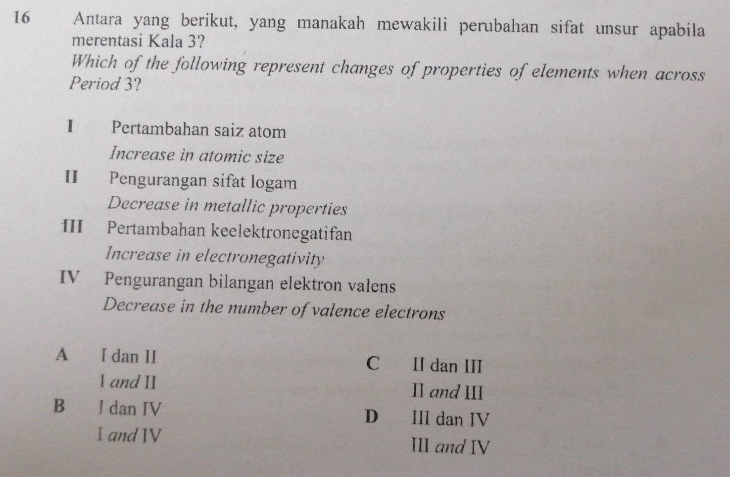 Antara yang berikut, yang manakah mewakili perubahan sifat unsur apabila
merentasi Kala 3?
Which of the following represent changes of properties of elements when across
Period 3?
I Pertambahan saiz atom
Increase in atomic size
II Pengurangan sifat logam
Decrease in metallic properties
II Pertambahan keelektronegatifan
Increase in electronegativity
IV Pengurangan bilangan elektron valens
Decrease in the number of valence electrons
A I dan II C II dan III
I and II II and III
B €£ I dan IV III dan IV
D€
I and IV III and IV