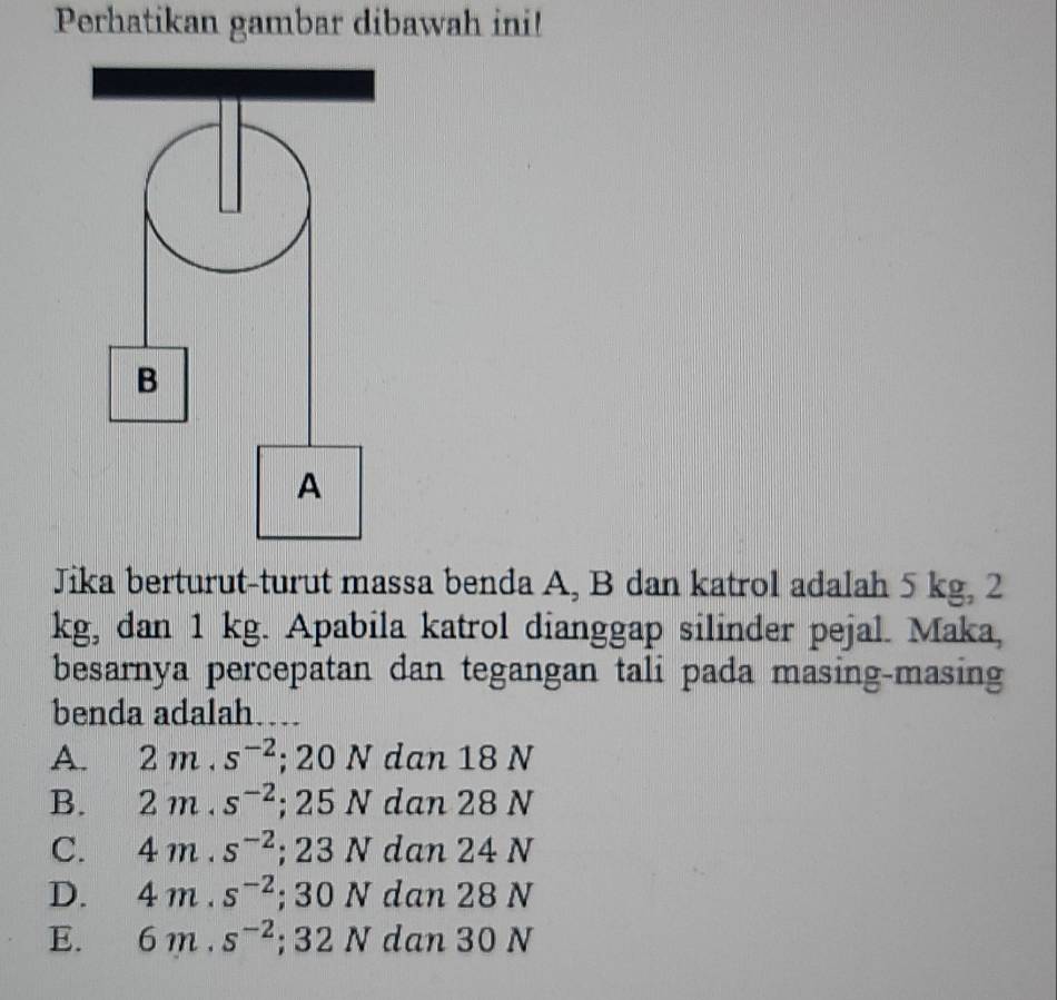 Perhatikan gambar dibawah ini!
Jika berturut-turut massa benda A, B dan katrol adalah 5 kg, 2
kg, dan 1 kg. Apabila katrol dianggap silinder pejal. Maka,
besarnya percepatan dan tegangan tali pada masing-masing
benda adalah…
A. 2m.s^(-2); 20 N dan 18 N
B. 2m.s^(-2); 25 N dan 28 N
C. 4m.s^(-2); 23 N dan 24 N
D. 4m.s^(-2); 30 N dan 28 N
E. 6m.s^(-2); 32 N dan 30 N