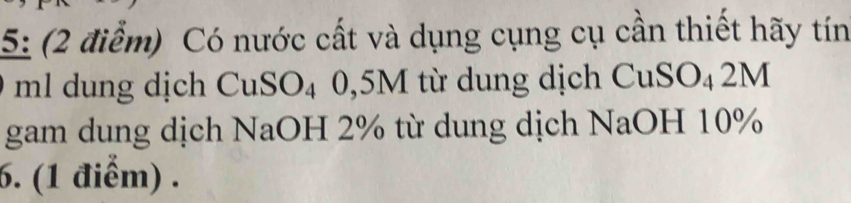 5: (2 điểm) Có nước cất và dụng cụng cụ cần thiết hãy tín 
ml dung dịch Cu SC 04 0,5M từ dung dịch CuSO₄2M 
gam dung dịch NaOH 2% từ dung dịch NaOH 10%
6. (1 điểm) .