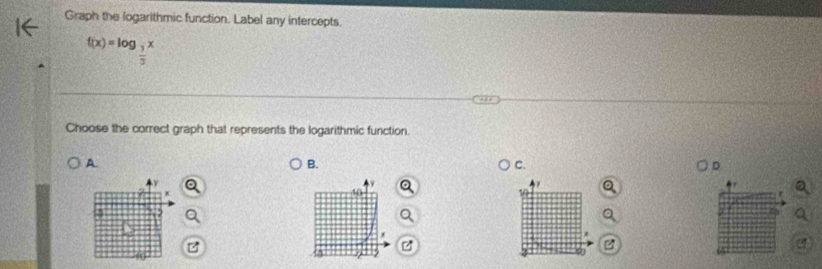 Graph the logarithmic function. Label any intercepts.
f(x)=log _ 3/2 x
Choose the correct graph that represents the logarithmic function. 
A 
B. 
C. 
D. 
a