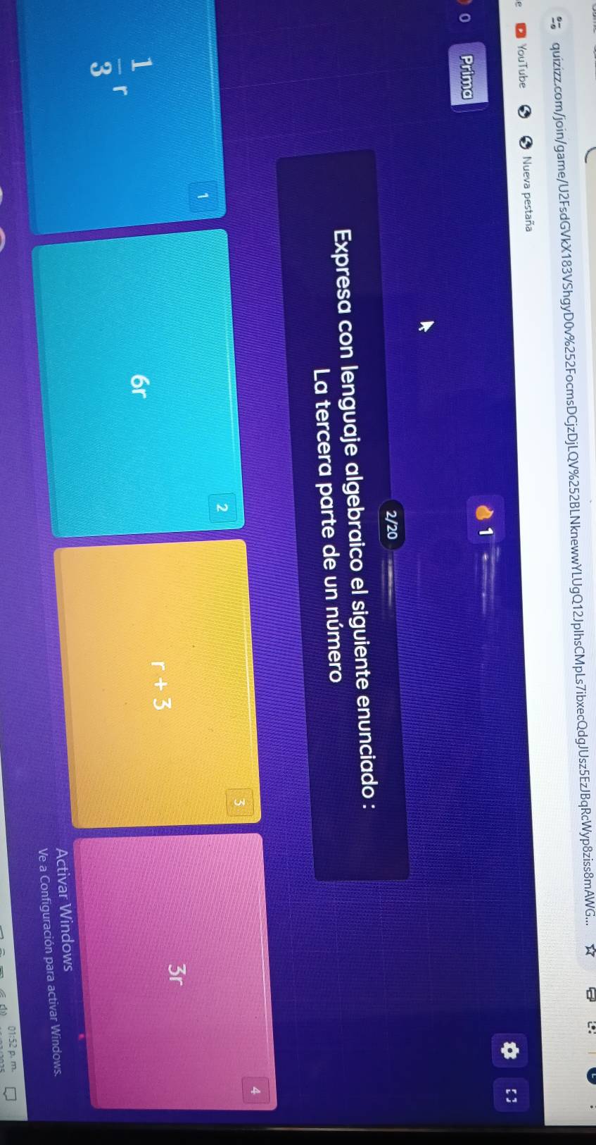 quizizz.com/join/game/U2FsdGVkX183VShgyD0v%252FocmsDCjzDjLQV%252BLNknewwYLUgQ12JplhsCMpLs7ibxecQdgJUsz5EzJBqRcWyp8ziss8mAWG... 
YouTube Nueva pestaña 
【 ] 
1 
0 Prima 
2/20 
Expresa con lenguaje algebraico el siguiente enunciado : 
La tercera parte de un número
4
3
2
1
3r
r+3
 1/3 r
6r
Activar Windows 
Ve a Configuración para activar Windows. 
1:52 p. m