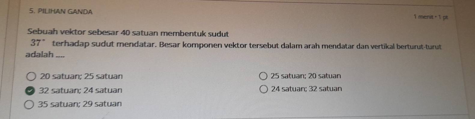 PILIHAN GANDA 1 menit · 1 pt
Sebuah vektor sebesar 40 satuan membentuk sudut
37° terhadap sudut mendatar. Besar komponen vektor tersebut dalam arah mendatar dan vertikal berturut-turut
adalah ....
20 satuan; 25 satuan 25 satuan; 20 satuan
32 satuan; 24 satuan 24 satuan; 32 satuan
35 satuan; 29 satuan