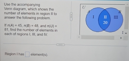 Use the accompanying 
Venn diagram, which shows the 
number of elements in region II to 
answer the following problem. . 
If n(A)=45, n(B)=48 , and n(U)=
81, find the number of elements in 
each of regions I, III, and IV. 
Region I has □ element(s).