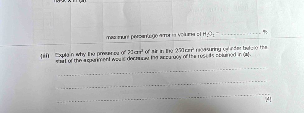 hask in (a). 
_ 
maximum percentage error in volume of H_2O_2= _ %
(iii) Explain why the presence of 20cm^3 of air in the 250cm^3 measuring cylinder before the 
start of the experiment would decrease the accuracy of the results obtained in (a). 
_ 
_ 
_ 
[4]