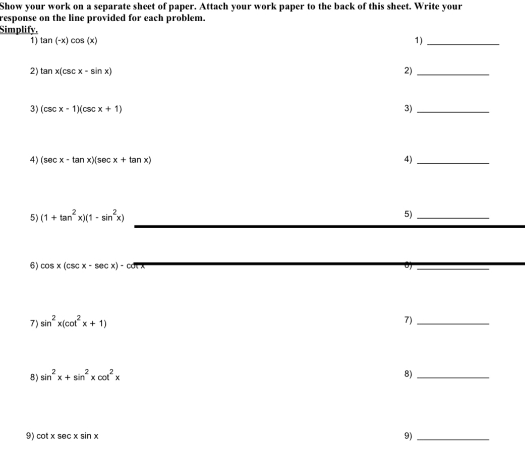 Show your work on a separate sheet of paper. Attach your work paper to the back of this sheet. Write your 
response on the line provided for each problem. 
Simplify. 
1) tan (-x)cos (x) 1)_ 
2) tan x(csc x-sin x) 2)_ 
3) (csc x-1)(csc x+1) 3)_ 
4) (sec x-tan x)(sec x+tan x) 4)_ 
5) (1+tan^2x)(1-sin^2x) 5)_ 
6) cos x(csc x-sec x)-cot
_ 
_ 
7) sin^2x(cot^2x+1)
7)_ 
8) sin^2x+sin^2xcot^2x 8)_ 
9) cot xsec xsin x
9)_