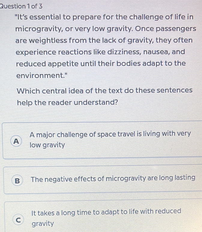 "It’s essential to prepare for the challenge of life in
microgravity, or very low gravity. Once passengers
are weightless from the lack of gravity, they often
experience reactions like dizziness, nausea, and
reduced appetite until their bodies adapt to the
environment."
Which central idea of the text do these sentences
help the reader understand?
A major challenge of space travel is living with very
A low gravity
B The negative effects of microgravity are long lasting
It takes a long time to adapt to life with reduced
C gravity