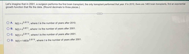 Let's imagine that in 2001, a surgeon performs the first brain transplant, the only transplant performed that year. If in 2010, there are 1483 brain transplants, find an exponential
growth function that fits the data. (Round decimals to three places.)
A. N(t)=e^(0.811t) , where t is the number of years after 2010.
B. N(t)=e^(0.811) , where t is the number of years after 2001.
C. N(t)=e^(0.811t) , where t is the number of years after 2001.
D. N(t)=1483e^(0.811t) , where t is the number of years after 2001.