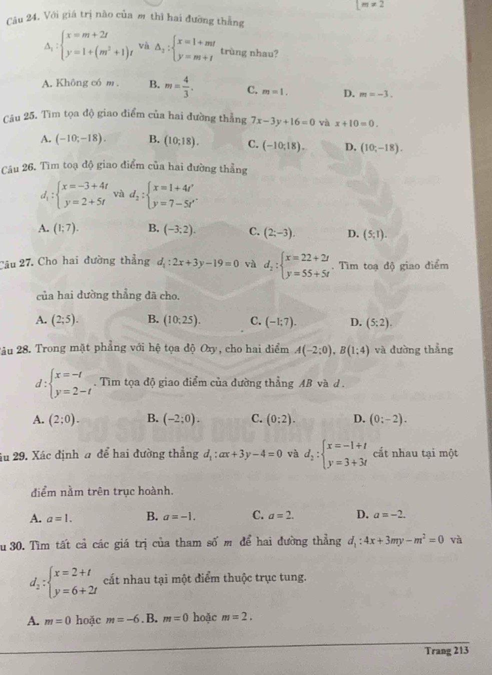 [m!= 2
Câu 24, Với giá trị nào của m thì hai đưỡng thắng
Delta _1:beginarrayl x=m+2t y=1+(m^2+1)tendarray. và △ _2:beginarrayl x=1+mt y=m+tendarray. trùng nhau?
A. Không có m . B. m= 4/3 . C. m=1. D. m=-3.
Câu 25. Tìm tọa độ giao điểm của hai đường thẳng 7x-3y+16=0 và x+10=0.
A. (-10;-18). B. (10;18). C. (-10;18). D. (10;-18).
Câu 26. Tìm toạ độ giao điểm của hai đường thẳng
d_1:beginarrayl x=-3+4t y=2+5tendarray. và d_2:beginarrayl x=1+4t' y=7-5t'endarray.
A. (1;7). B. (-3;2). C. (2;-3), D. (5;1).
Câu 27. Cho hai đường thẳng d_1:2x+3y-19=0 và d_2:beginarrayl x=22+2t y=55+5tendarray.. Tìm toạ độ giao điểm
của hai dường thẳng đã cho.
A. (2;5). B. (10;25). C. (-1;7). D. (5;2).
2âu 28. Trong mặt phẳng với hệ tọa độ Oxy, cho hai điểm A(-2;0),B(1;4) và dường thẳng
d:beginarrayl x=-1 y=2-tendarray.. Tìm tọa độ giao điểm của đường thẳng AB và d .
A. (2;0). B. (-2;0). C. (0;2). D. (0;-2).
âu 29. Xác định a để hai đường thẳng d_1:ax+3y-4=0 và d_2:beginarrayl x=-1+t y=3+3tendarray. cất nhau tại một
điểm nằm trên trục hoành.
A. a=1. B. a=-1. C. a=2. D. a=-2.
Su 30. Tìm tất cả các giá trị của tham số m để hai đường thẳng d_1:4x+3my-m^2=0 và
d_2:beginarrayl x=2+t y=6+2tendarray. cất nhau tại một điểm thuộc trục tung.
A. m=0 hoặc m=-6 .B. m=0 hoặc m=2.
Trang 213