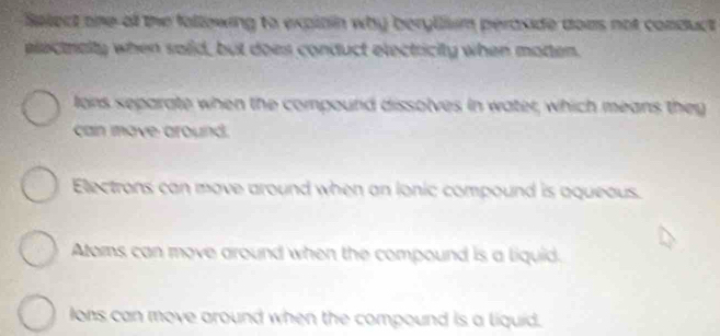 Select one of the following to explain why beryllium peraside does not conduct 
electralty when said, but does conduct electricity when moten.
lens separate when the compound dissolves in water, which means they
can move around.
Electrons can move around when an lonic compound is aqueous.
Atoms can move around when the compound is a liquid.
Ions can move around when the compound is a liquid.