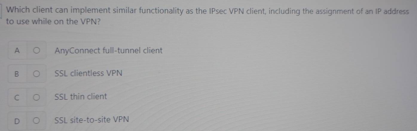 Which client can implement similar functionality as the IPsec VPN client, including the assignment of an IP address
to use while on the VPN?
AnyConnect full-tunnel client
B SSL clientless VPN
SSL thin client
SSL site-to-site VPN