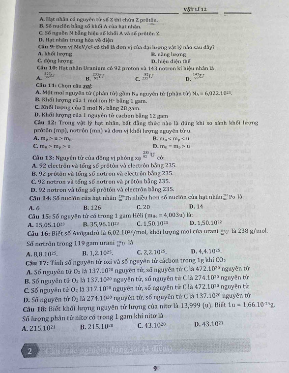 vật lí 12
A. Hạt nhân có nguyên tử số Z thì chứa Z prôtôn.
B. Số nuclôn bằng số khối A của hạt nhân.
C. Số nguồn N bằng hiệu số khối A và số prôtôn Z.
D. Hạt nhân trung hòa về điện
Câu 9 :  Đ ơn vị MeV / c^2 2 có thể là đơn vi của đai lương vật lý nào sau đây?
A. khối lượng B. năng lượng
C. động lượng D. hiệu điện thể
Câu 10: Hạt nhân Uranium có 92 proton và 143 notron kí hiệu nhân là
A. _(92)^(327)U B. _(92)^(235)U C. _(235)^(92)U D. _(92)^(143)U
Câu 11: Chọn câu sai:
A. Một mol nguyên tử (phân tử) gồm N_A nguyên tử (phận tử) N_A=6,022.10^(23).
B. Khối lượng của 1 mol ion H* bằng 1 gam.
C. Khối lượng của 1 mol N_2 bằng 28 gam.
D. Khối lượng của 1 nguyên tử cacbon bằng 12 gam
Câu 12: Trong vật lý hạt nhân, bất đẳng thức nào là đúng khi so sánh khối lượng
prôtôn (mp), nơtrôn (mn) và đơn vị khối lượng nguyên tử u.
A. m_p>u>m_n. B. m_n
C. m_n>m_p>u D. m_n=m_p>u
Câu 13 : Nguyên tử của đồng vị phóng xạ _(92)^(235)U có:
A. 92 electrôn và tổng số prôtôn và electrôn bằng 235.
B. 92 prôtôn và tổng số nơtron và electrôn bằng 235.
C. 92 notron và tổng số nơtron và prôtôn bằng 235.
D. 92 nơtron và tổng số prôtôn và electrôn bằng 235.
Câu 14:Soverline o nuclôn của hạt nhân beginarrayr 270 90endarray Th nhiều hơn số nuclôn của hạt nhân beginarrayr 250 84endarray Po là
A. 6 B. 126 C. 20 D. 14
Câu 15:Soverline O nguyên tử có trong 1 gam Hêli (m_He=4,003u) là:
A. 15,05.10^(23) B. 35,96.10^(23) C. 1,50.10^(23) D. 1,50.10^(22)
Câu 16: Biết số Avôgađrô là 6,02.10^(23) /mol, khối lượng mol của urani  294/92  là 238 g/mol.
Số nơtrôn trong 119 gam urani _(92)^(238)U là
A. 8,8.10^(25). B. 1,2.10^(25). C. 2,2.10^(25). D. 4,4.10^(25).
Câu 17: Tính số nguyên tử oxi và số nguyên tử cácbon trong 1g khí CO_2
A. Số nguyên tử O_2 là 137.10^(20) nguyên tử, số nguyên tử C là 472.10^(20) nguyên tử
B. Số nguyên tử O_2 là 137.10^(20) nguyên tử, số nguyên tử C là 274.10^(20) nguyên tử
C. Số nguyên tử O_2 là 317.10^(20) nguyên tử, số nguyên tử C là 472.10^(20) nguyên tử
D. Số nguyên tử O_2 là 274.10^(20) nguyên tử, số nguyên tử C là 137.10^(20) nguyên tử
Câu 18: Biết khối lượng nguyên tử lượng của nitơ là 13,999 (u). Biết 1u=1,66.10^(-24)g.
Số lượng phân tử nitơ có trong 1 gam khí nitơ là
A. 215.10^(21) B. 215.10^(20) C. 43.10^(20) D. 43.10^(21)
2 Cầu trặc nghiện
9