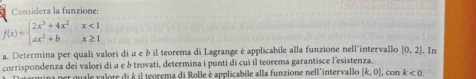 Considera la funzione:
f(x)=beginarrayl 2x^3+4x^2x<1 ax^2+bx≥ 1endarray.
a. Determina per quali valori di a e b il teorema di Lagrange è applicabile alla funzione nell’intervallo [0,2]. In 
corrispondenza dei valori di a e b trovati, determina i punti di cui il teorema garantisce l’esistenza. 
ina per quale valore di k il teorema di Rolle è applicabile alla funzione nell’intervallo [k,0] , con k<0</tex>.