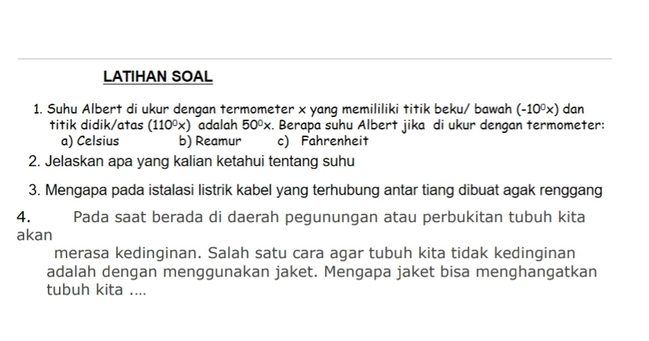 LATIHAN SOAL
1. Suhu Albert di ukur dengan termometer x yang memililiki titik beku/ bawah (-10^0x) dan
titik didik/atas (110^0x) adalah 50^0x :. Berapa suhu Albert jika di ukur dengan termometer:
a) Celsius b) Reamur c) Fahrenheit
2. Jelaskan apa yang kalian ketahui tentang suhu
3. Mengapa pada istalasi listrik kabel yang terhubung antar tiang dibuat agak renggang
4. Pada saat berada di daerah pegunungan atau perbukitan tubuh kita
akan
merasa kedinginan. Salah satu cara agar tubuh kita tidak kedinginan
adalah dengan menggunakan jaket. Mengapa jaket bisa menghangatkan
tubuh kita ....