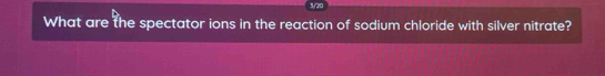 5/20 
What are the spectator ions in the reaction of sodium chloride with silver nitrate?