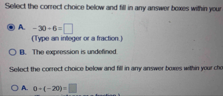 Select the correct choice below and fill in any answer boxes within your
A. -30/ 6=□
(Type an integer or a fraction.)
B. The expression is undefined.
Select the correct choice below and fill in any answer boxes within your cho
A. 0/ (-20)=□