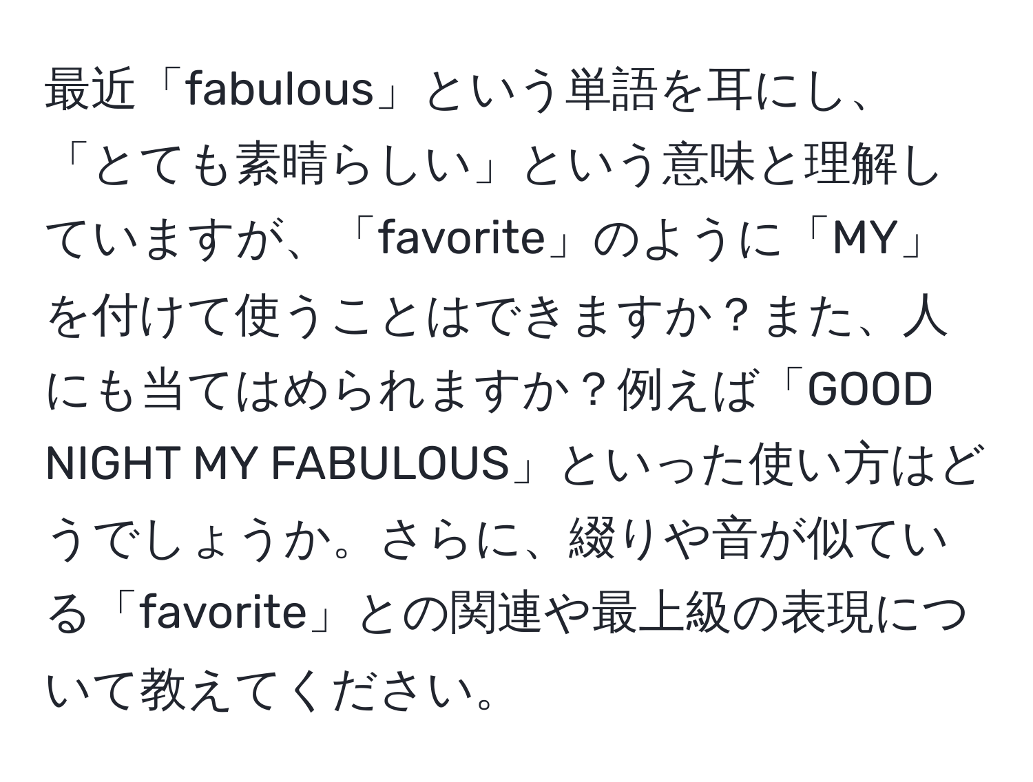 最近「fabulous」という単語を耳にし、「とても素晴らしい」という意味と理解していますが、「favorite」のように「MY」を付けて使うことはできますか？また、人にも当てはめられますか？例えば「GOOD NIGHT MY FABULOUS」といった使い方はどうでしょうか。さらに、綴りや音が似ている「favorite」との関連や最上級の表現について教えてください。