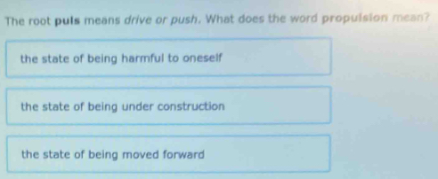 The root puls means drive or push. What does the word propulsion mean?
the state of being harmful to oneself
the state of being under construction
the state of being moved forward