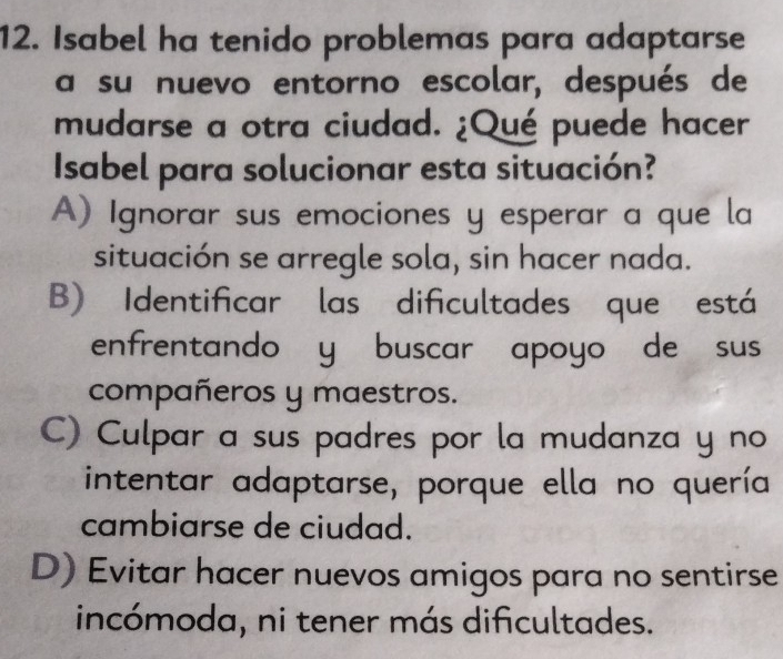 Isabel ha tenido problemas para adaptarse
a su nuevo entorno escolar, después de
mudarse a otra ciudad. ¿Qué puede hacer
Isabel para solucionar esta situación?
A) Ignorar sus emociones y esperar a que la
situación se arregle sola, sin hacer nada.
B) Identificar las dificultades que está
enfrentando y buscar apoyo de sus
compañeros y maestros.
C) Culpar a sus padres por la mudanza y no
intentar adaptarse, porque ella no quería
cambiarse de ciudad.
D) Evitar hacer nuevos amigos para no sentirse
incómoda, ni tener más dificultades.