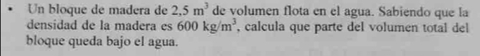 Un bloque de madera de 2,5m^3 de volumen flota en el agua. Sabiendo que la 
densidad de la madera es 600kg/m^3 , calcula que parte del volumen total del 
bloque queda bajo el agua.