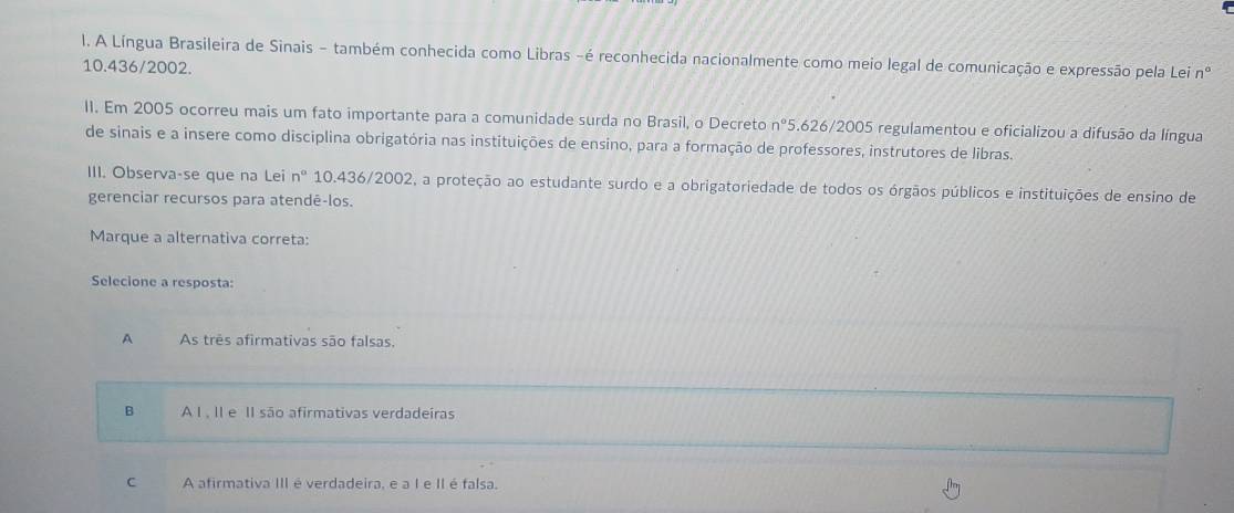 A Língua Brasileira de Sinais - também conhecida como Libras -é reconhecida nacionalmente como meio legal de comunicação e expressão pela Lei n°
10.436/2002.
II. Em 2005 ocorreu mais um fato importante para a comunidade surda no Brasil, o Decreto n° 5.626/2005 regulamentou e oficializou a difusão da língua
de sinais e a insere como disciplina obrigatória nas instituições de ensino, para a formação de professores, instrutores de libras.
III. Observa-se que na Lei n° 10.436/2002, a proteção ao estudante surdo e a obrigatoriedade de todos os órgãos públicos e instituições de ensino de
gerenciar recursos para atendê-los.
Marque a alternativa correta:
Selecione a resposta:
A As três afirmativas são falsas.
B AÀ I . II e II são afirmativas verdadeiras
C A afirmativa III é verdadeira, e a I e II é falsa.