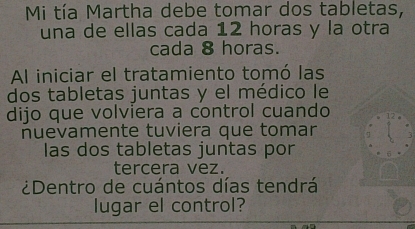 Mi tía Martha debe tomar dos tabletas, 
una de ellas cada 12 horas y la otra 
cada 8 horas. 
Al iniciar el tratamiento tomó las 
dos tabletas juntas y el médico le 
dijo que volviera a control cuando 
nuevamente tuviera que tomar 
las dos tabletas juntas por 
tercera vez. 
¿Dentro de cuántos días tendrá 
lugar el control?